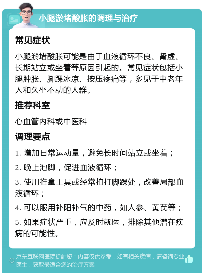 小腿淤堵酸胀的调理与治疗 常见症状 小腿淤堵酸胀可能是由于血液循环不良、肾虚、长期站立或坐着等原因引起的。常见症状包括小腿肿胀、脚踝冰凉、按压疼痛等，多见于中老年人和久坐不动的人群。 推荐科室 心血管内科或中医科 调理要点 1. 增加日常运动量，避免长时间站立或坐着； 2. 晚上泡脚，促进血液循环； 3. 使用推拿工具或经常拍打脚踝处，改善局部血液循环； 4. 可以服用补阳补气的中药，如人参、黄芪等； 5. 如果症状严重，应及时就医，排除其他潜在疾病的可能性。