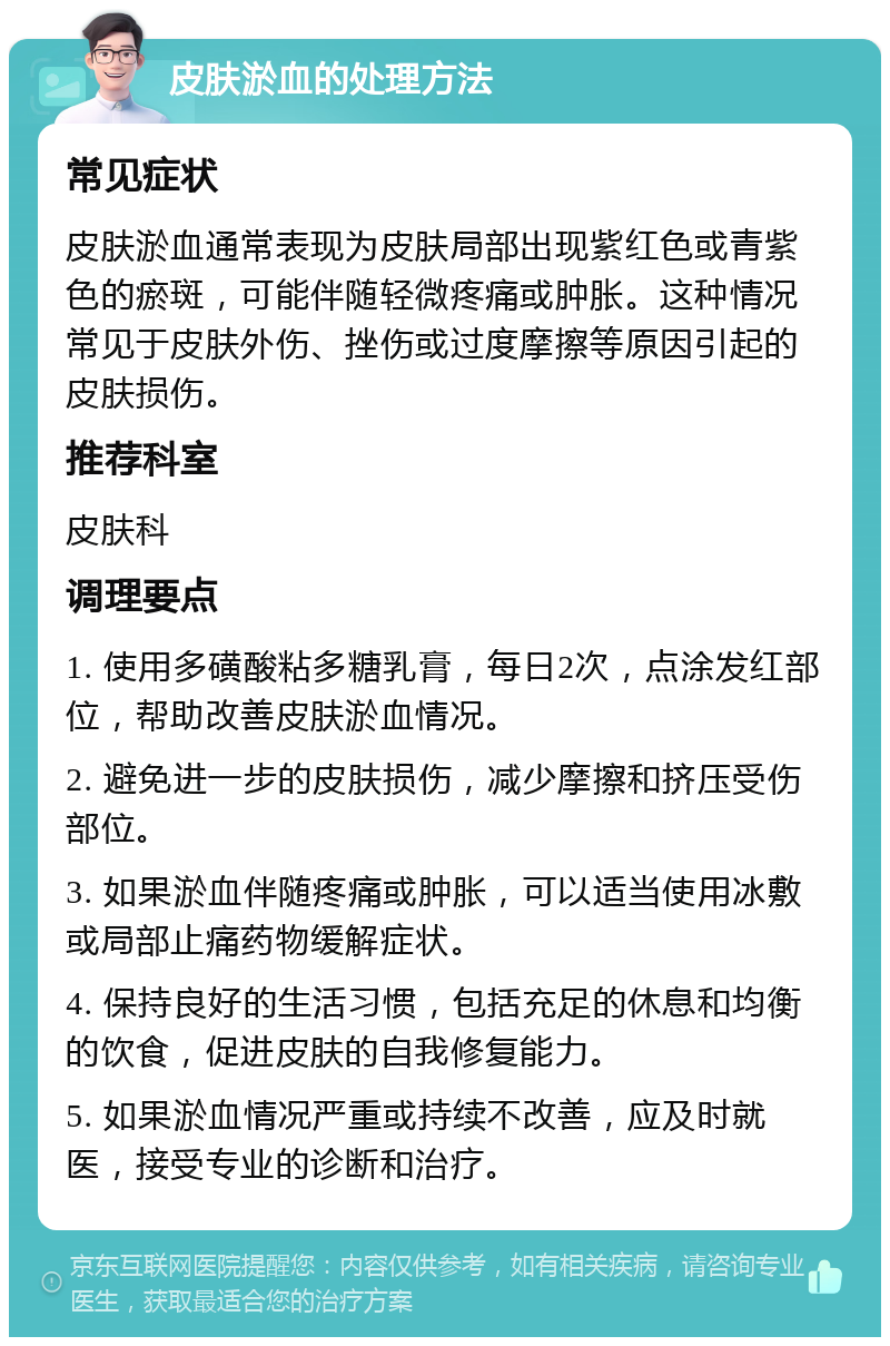 皮肤淤血的处理方法 常见症状 皮肤淤血通常表现为皮肤局部出现紫红色或青紫色的瘀斑，可能伴随轻微疼痛或肿胀。这种情况常见于皮肤外伤、挫伤或过度摩擦等原因引起的皮肤损伤。 推荐科室 皮肤科 调理要点 1. 使用多磺酸粘多糖乳膏，每日2次，点涂发红部位，帮助改善皮肤淤血情况。 2. 避免进一步的皮肤损伤，减少摩擦和挤压受伤部位。 3. 如果淤血伴随疼痛或肿胀，可以适当使用冰敷或局部止痛药物缓解症状。 4. 保持良好的生活习惯，包括充足的休息和均衡的饮食，促进皮肤的自我修复能力。 5. 如果淤血情况严重或持续不改善，应及时就医，接受专业的诊断和治疗。