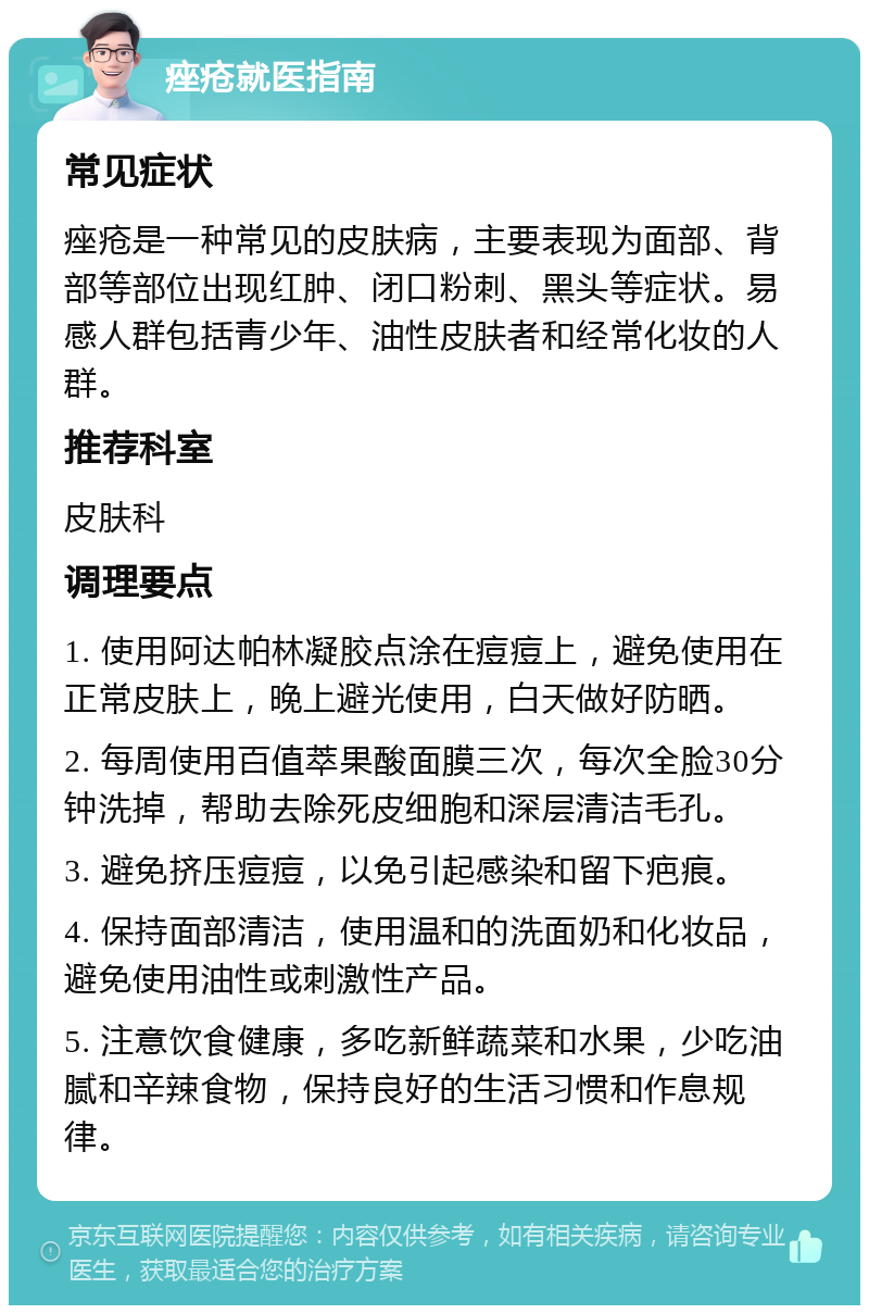 痤疮就医指南 常见症状 痤疮是一种常见的皮肤病，主要表现为面部、背部等部位出现红肿、闭口粉刺、黑头等症状。易感人群包括青少年、油性皮肤者和经常化妆的人群。 推荐科室 皮肤科 调理要点 1. 使用阿达帕林凝胶点涂在痘痘上，避免使用在正常皮肤上，晚上避光使用，白天做好防晒。 2. 每周使用百值萃果酸面膜三次，每次全脸30分钟洗掉，帮助去除死皮细胞和深层清洁毛孔。 3. 避免挤压痘痘，以免引起感染和留下疤痕。 4. 保持面部清洁，使用温和的洗面奶和化妆品，避免使用油性或刺激性产品。 5. 注意饮食健康，多吃新鲜蔬菜和水果，少吃油腻和辛辣食物，保持良好的生活习惯和作息规律。