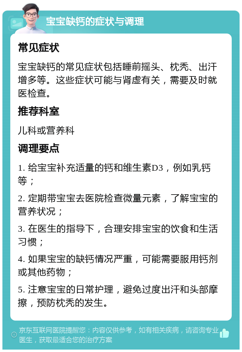 宝宝缺钙的症状与调理 常见症状 宝宝缺钙的常见症状包括睡前摇头、枕秃、出汗增多等。这些症状可能与肾虚有关，需要及时就医检查。 推荐科室 儿科或营养科 调理要点 1. 给宝宝补充适量的钙和维生素D3，例如乳钙等； 2. 定期带宝宝去医院检查微量元素，了解宝宝的营养状况； 3. 在医生的指导下，合理安排宝宝的饮食和生活习惯； 4. 如果宝宝的缺钙情况严重，可能需要服用钙剂或其他药物； 5. 注意宝宝的日常护理，避免过度出汗和头部摩擦，预防枕秃的发生。