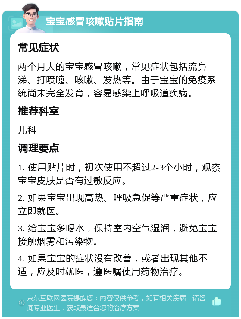 宝宝感冒咳嗽贴片指南 常见症状 两个月大的宝宝感冒咳嗽，常见症状包括流鼻涕、打喷嚏、咳嗽、发热等。由于宝宝的免疫系统尚未完全发育，容易感染上呼吸道疾病。 推荐科室 儿科 调理要点 1. 使用贴片时，初次使用不超过2-3个小时，观察宝宝皮肤是否有过敏反应。 2. 如果宝宝出现高热、呼吸急促等严重症状，应立即就医。 3. 给宝宝多喝水，保持室内空气湿润，避免宝宝接触烟雾和污染物。 4. 如果宝宝的症状没有改善，或者出现其他不适，应及时就医，遵医嘱使用药物治疗。