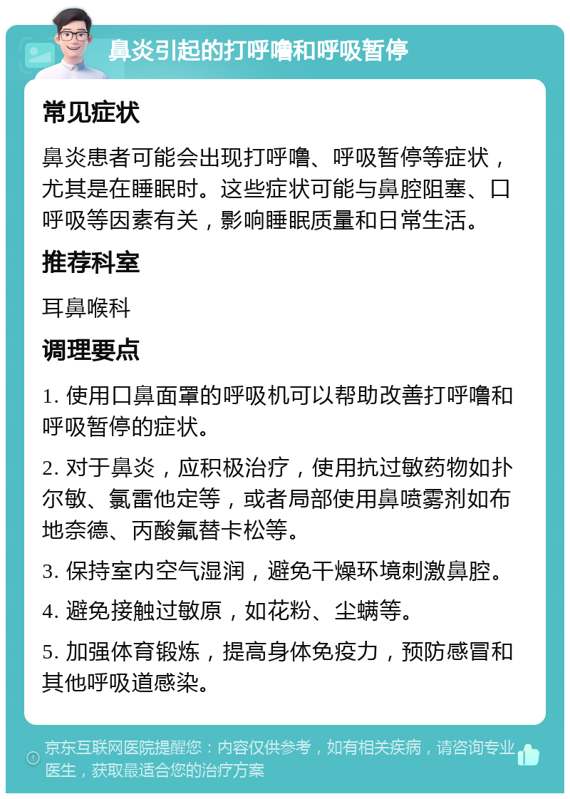 鼻炎引起的打呼噜和呼吸暂停 常见症状 鼻炎患者可能会出现打呼噜、呼吸暂停等症状，尤其是在睡眠时。这些症状可能与鼻腔阻塞、口呼吸等因素有关，影响睡眠质量和日常生活。 推荐科室 耳鼻喉科 调理要点 1. 使用口鼻面罩的呼吸机可以帮助改善打呼噜和呼吸暂停的症状。 2. 对于鼻炎，应积极治疗，使用抗过敏药物如扑尔敏、氯雷他定等，或者局部使用鼻喷雾剂如布地奈德、丙酸氟替卡松等。 3. 保持室内空气湿润，避免干燥环境刺激鼻腔。 4. 避免接触过敏原，如花粉、尘螨等。 5. 加强体育锻炼，提高身体免疫力，预防感冒和其他呼吸道感染。