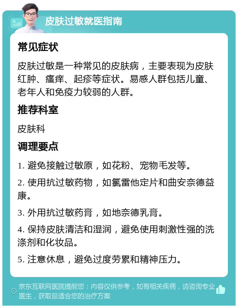 皮肤过敏就医指南 常见症状 皮肤过敏是一种常见的皮肤病，主要表现为皮肤红肿、瘙痒、起疹等症状。易感人群包括儿童、老年人和免疫力较弱的人群。 推荐科室 皮肤科 调理要点 1. 避免接触过敏原，如花粉、宠物毛发等。 2. 使用抗过敏药物，如氯雷他定片和曲安奈德益康。 3. 外用抗过敏药膏，如地奈德乳膏。 4. 保持皮肤清洁和湿润，避免使用刺激性强的洗涤剂和化妆品。 5. 注意休息，避免过度劳累和精神压力。