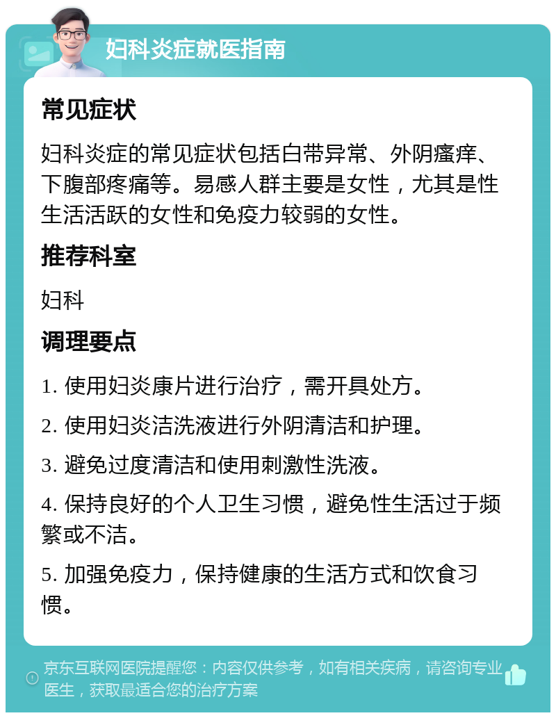 妇科炎症就医指南 常见症状 妇科炎症的常见症状包括白带异常、外阴瘙痒、下腹部疼痛等。易感人群主要是女性，尤其是性生活活跃的女性和免疫力较弱的女性。 推荐科室 妇科 调理要点 1. 使用妇炎康片进行治疗，需开具处方。 2. 使用妇炎洁洗液进行外阴清洁和护理。 3. 避免过度清洁和使用刺激性洗液。 4. 保持良好的个人卫生习惯，避免性生活过于频繁或不洁。 5. 加强免疫力，保持健康的生活方式和饮食习惯。