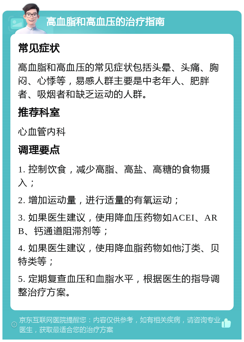 高血脂和高血压的治疗指南 常见症状 高血脂和高血压的常见症状包括头晕、头痛、胸闷、心悸等，易感人群主要是中老年人、肥胖者、吸烟者和缺乏运动的人群。 推荐科室 心血管内科 调理要点 1. 控制饮食，减少高脂、高盐、高糖的食物摄入； 2. 增加运动量，进行适量的有氧运动； 3. 如果医生建议，使用降血压药物如ACEI、ARB、钙通道阻滞剂等； 4. 如果医生建议，使用降血脂药物如他汀类、贝特类等； 5. 定期复查血压和血脂水平，根据医生的指导调整治疗方案。