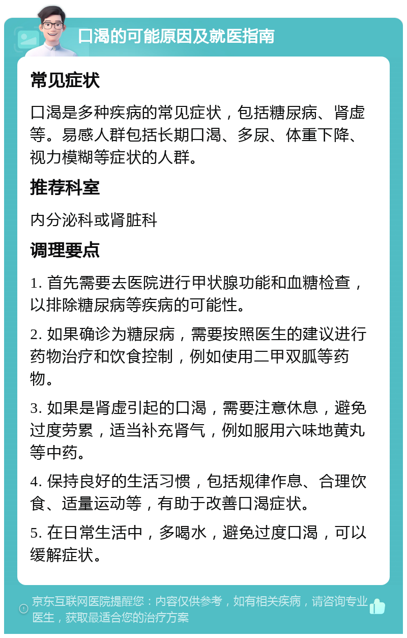 口渴的可能原因及就医指南 常见症状 口渴是多种疾病的常见症状，包括糖尿病、肾虚等。易感人群包括长期口渴、多尿、体重下降、视力模糊等症状的人群。 推荐科室 内分泌科或肾脏科 调理要点 1. 首先需要去医院进行甲状腺功能和血糖检查，以排除糖尿病等疾病的可能性。 2. 如果确诊为糖尿病，需要按照医生的建议进行药物治疗和饮食控制，例如使用二甲双胍等药物。 3. 如果是肾虚引起的口渴，需要注意休息，避免过度劳累，适当补充肾气，例如服用六味地黄丸等中药。 4. 保持良好的生活习惯，包括规律作息、合理饮食、适量运动等，有助于改善口渴症状。 5. 在日常生活中，多喝水，避免过度口渴，可以缓解症状。