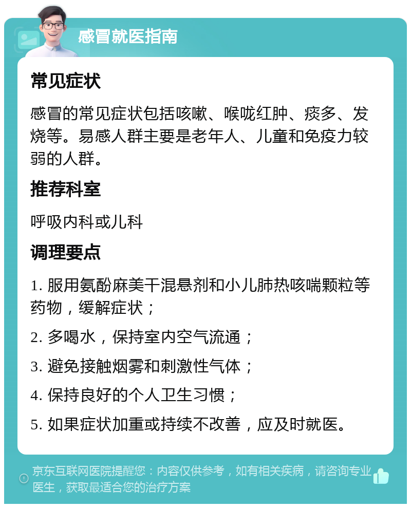 感冒就医指南 常见症状 感冒的常见症状包括咳嗽、喉咙红肿、痰多、发烧等。易感人群主要是老年人、儿童和免疫力较弱的人群。 推荐科室 呼吸内科或儿科 调理要点 1. 服用氨酚麻美干混悬剂和小儿肺热咳喘颗粒等药物，缓解症状； 2. 多喝水，保持室内空气流通； 3. 避免接触烟雾和刺激性气体； 4. 保持良好的个人卫生习惯； 5. 如果症状加重或持续不改善，应及时就医。