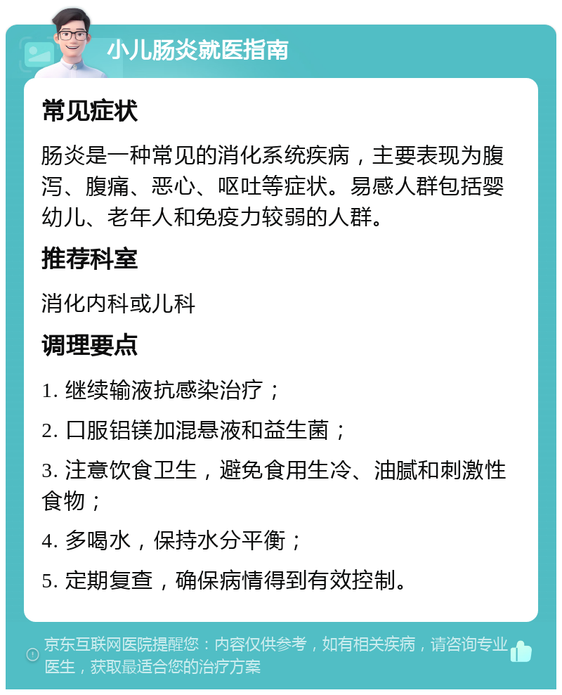 小儿肠炎就医指南 常见症状 肠炎是一种常见的消化系统疾病，主要表现为腹泻、腹痛、恶心、呕吐等症状。易感人群包括婴幼儿、老年人和免疫力较弱的人群。 推荐科室 消化内科或儿科 调理要点 1. 继续输液抗感染治疗； 2. 口服铝镁加混悬液和益生菌； 3. 注意饮食卫生，避免食用生冷、油腻和刺激性食物； 4. 多喝水，保持水分平衡； 5. 定期复查，确保病情得到有效控制。