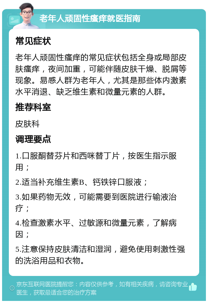 老年人顽固性瘙痒就医指南 常见症状 老年人顽固性瘙痒的常见症状包括全身或局部皮肤瘙痒，夜间加重，可能伴随皮肤干燥、脱屑等现象。易感人群为老年人，尤其是那些体内激素水平消退、缺乏维生素和微量元素的人群。 推荐科室 皮肤科 调理要点 1.口服酮替芬片和西咪替丁片，按医生指示服用； 2.适当补充维生素B、钙铁锌口服液； 3.如果药物无效，可能需要到医院进行输液治疗； 4.检查激素水平、过敏源和微量元素，了解病因； 5.注意保持皮肤清洁和湿润，避免使用刺激性强的洗浴用品和衣物。