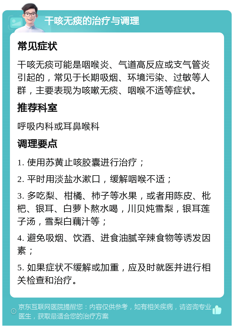 干咳无痰的治疗与调理 常见症状 干咳无痰可能是咽喉炎、气道高反应或支气管炎引起的，常见于长期吸烟、环境污染、过敏等人群，主要表现为咳嗽无痰、咽喉不适等症状。 推荐科室 呼吸内科或耳鼻喉科 调理要点 1. 使用苏黄止咳胶囊进行治疗； 2. 平时用淡盐水漱口，缓解咽喉不适； 3. 多吃梨、柑橘、柿子等水果，或者用陈皮、枇杷、银耳、白萝卜熬水喝，川贝炖雪梨，银耳莲子汤，雪梨白藕汁等； 4. 避免吸烟、饮酒、进食油腻辛辣食物等诱发因素； 5. 如果症状不缓解或加重，应及时就医并进行相关检查和治疗。