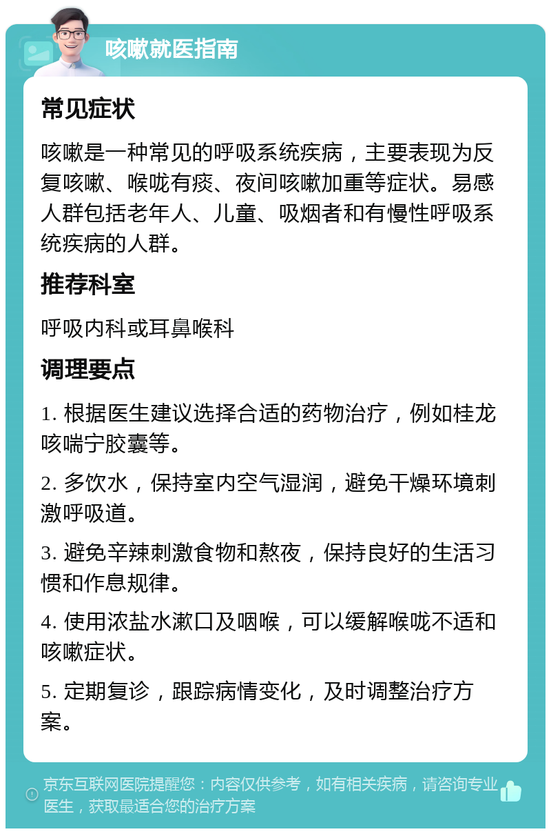 咳嗽就医指南 常见症状 咳嗽是一种常见的呼吸系统疾病，主要表现为反复咳嗽、喉咙有痰、夜间咳嗽加重等症状。易感人群包括老年人、儿童、吸烟者和有慢性呼吸系统疾病的人群。 推荐科室 呼吸内科或耳鼻喉科 调理要点 1. 根据医生建议选择合适的药物治疗，例如桂龙咳喘宁胶囊等。 2. 多饮水，保持室内空气湿润，避免干燥环境刺激呼吸道。 3. 避免辛辣刺激食物和熬夜，保持良好的生活习惯和作息规律。 4. 使用浓盐水漱口及咽喉，可以缓解喉咙不适和咳嗽症状。 5. 定期复诊，跟踪病情变化，及时调整治疗方案。