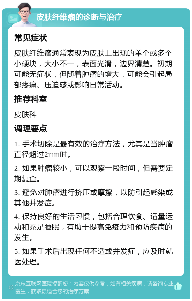 皮肤纤维瘤的诊断与治疗 常见症状 皮肤纤维瘤通常表现为皮肤上出现的单个或多个小硬块，大小不一，表面光滑，边界清楚。初期可能无症状，但随着肿瘤的增大，可能会引起局部疼痛、压迫感或影响日常活动。 推荐科室 皮肤科 调理要点 1. 手术切除是最有效的治疗方法，尤其是当肿瘤直径超过2mm时。 2. 如果肿瘤较小，可以观察一段时间，但需要定期复查。 3. 避免对肿瘤进行挤压或摩擦，以防引起感染或其他并发症。 4. 保持良好的生活习惯，包括合理饮食、适量运动和充足睡眠，有助于提高免疫力和预防疾病的发生。 5. 如果手术后出现任何不适或并发症，应及时就医处理。