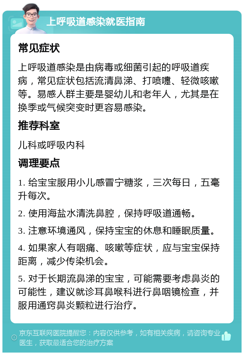 上呼吸道感染就医指南 常见症状 上呼吸道感染是由病毒或细菌引起的呼吸道疾病，常见症状包括流清鼻涕、打喷嚏、轻微咳嗽等。易感人群主要是婴幼儿和老年人，尤其是在换季或气候突变时更容易感染。 推荐科室 儿科或呼吸内科 调理要点 1. 给宝宝服用小儿感冒宁糖浆，三次每日，五毫升每次。 2. 使用海盐水清洗鼻腔，保持呼吸道通畅。 3. 注意环境通风，保持宝宝的休息和睡眠质量。 4. 如果家人有咽痛、咳嗽等症状，应与宝宝保持距离，减少传染机会。 5. 对于长期流鼻涕的宝宝，可能需要考虑鼻炎的可能性，建议就诊耳鼻喉科进行鼻咽镜检查，并服用通窍鼻炎颗粒进行治疗。