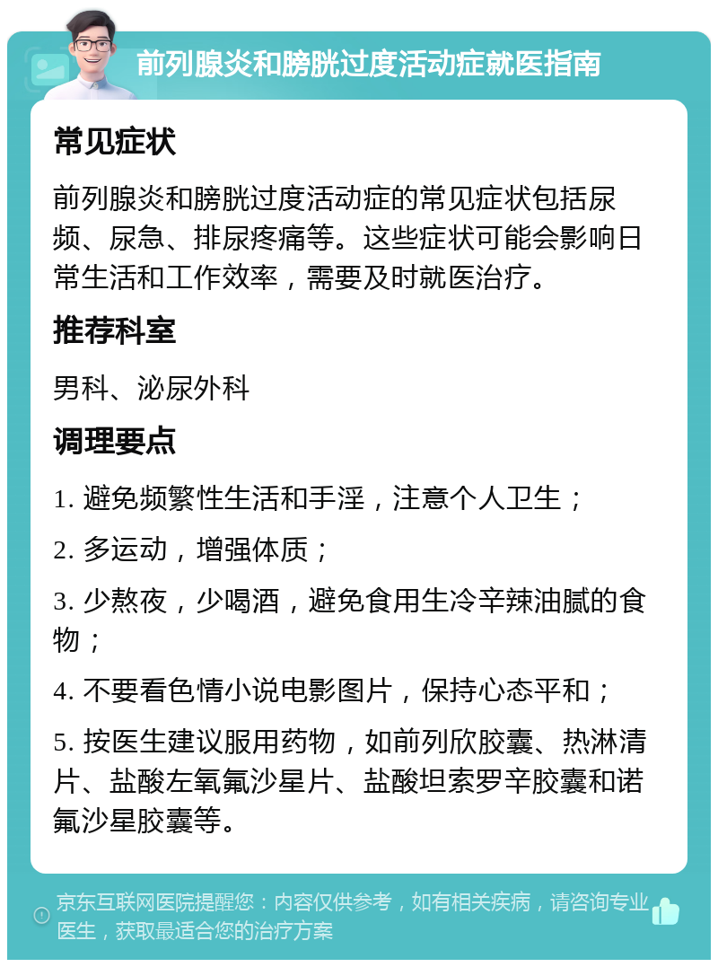 前列腺炎和膀胱过度活动症就医指南 常见症状 前列腺炎和膀胱过度活动症的常见症状包括尿频、尿急、排尿疼痛等。这些症状可能会影响日常生活和工作效率，需要及时就医治疗。 推荐科室 男科、泌尿外科 调理要点 1. 避免频繁性生活和手淫，注意个人卫生； 2. 多运动，增强体质； 3. 少熬夜，少喝酒，避免食用生冷辛辣油腻的食物； 4. 不要看色情小说电影图片，保持心态平和； 5. 按医生建议服用药物，如前列欣胶囊、热淋清片、盐酸左氧氟沙星片、盐酸坦索罗辛胶囊和诺氟沙星胶囊等。