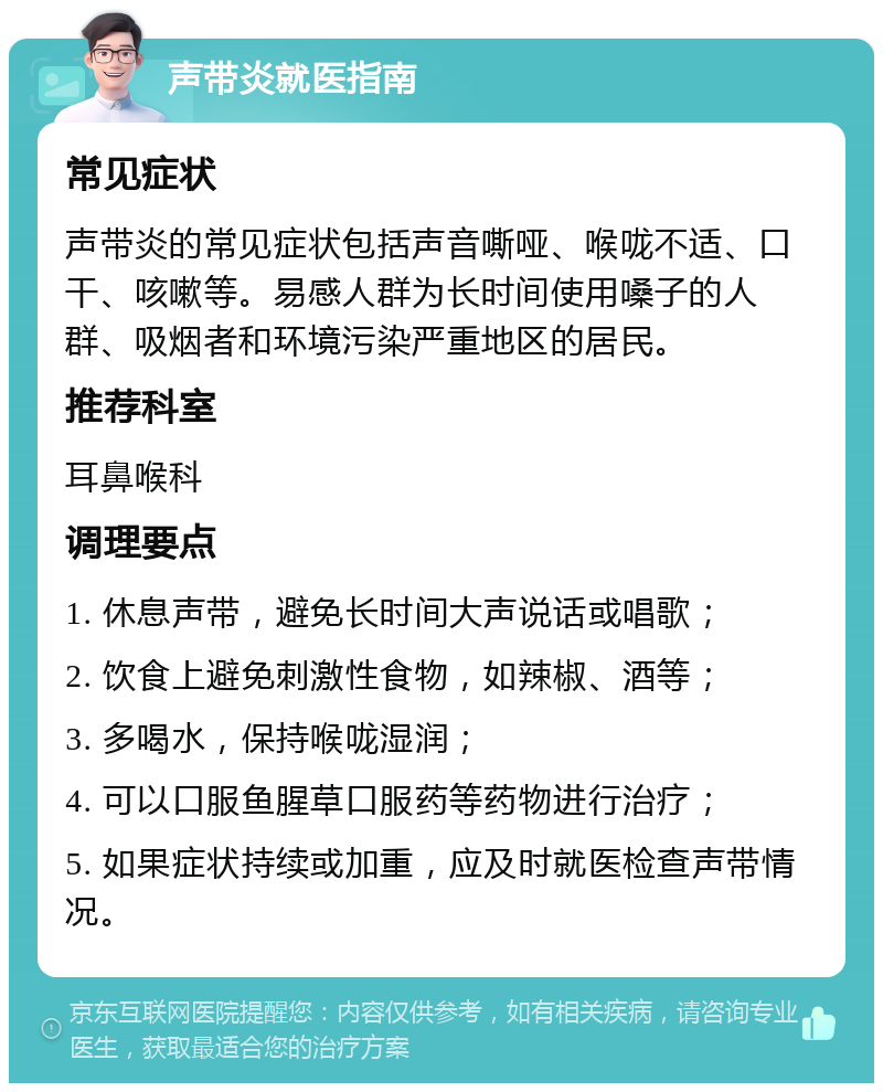 声带炎就医指南 常见症状 声带炎的常见症状包括声音嘶哑、喉咙不适、口干、咳嗽等。易感人群为长时间使用嗓子的人群、吸烟者和环境污染严重地区的居民。 推荐科室 耳鼻喉科 调理要点 1. 休息声带，避免长时间大声说话或唱歌； 2. 饮食上避免刺激性食物，如辣椒、酒等； 3. 多喝水，保持喉咙湿润； 4. 可以口服鱼腥草口服药等药物进行治疗； 5. 如果症状持续或加重，应及时就医检查声带情况。