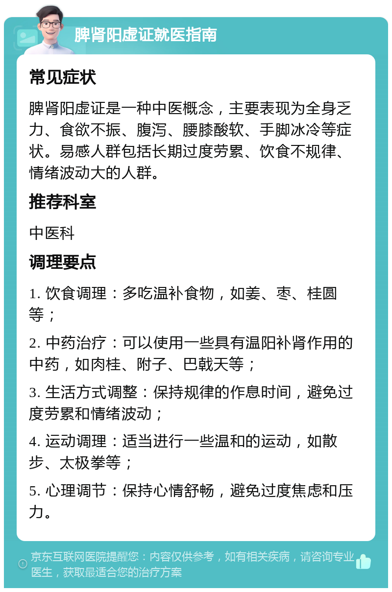 脾肾阳虚证就医指南 常见症状 脾肾阳虚证是一种中医概念，主要表现为全身乏力、食欲不振、腹泻、腰膝酸软、手脚冰冷等症状。易感人群包括长期过度劳累、饮食不规律、情绪波动大的人群。 推荐科室 中医科 调理要点 1. 饮食调理：多吃温补食物，如姜、枣、桂圆等； 2. 中药治疗：可以使用一些具有温阳补肾作用的中药，如肉桂、附子、巴戟天等； 3. 生活方式调整：保持规律的作息时间，避免过度劳累和情绪波动； 4. 运动调理：适当进行一些温和的运动，如散步、太极拳等； 5. 心理调节：保持心情舒畅，避免过度焦虑和压力。