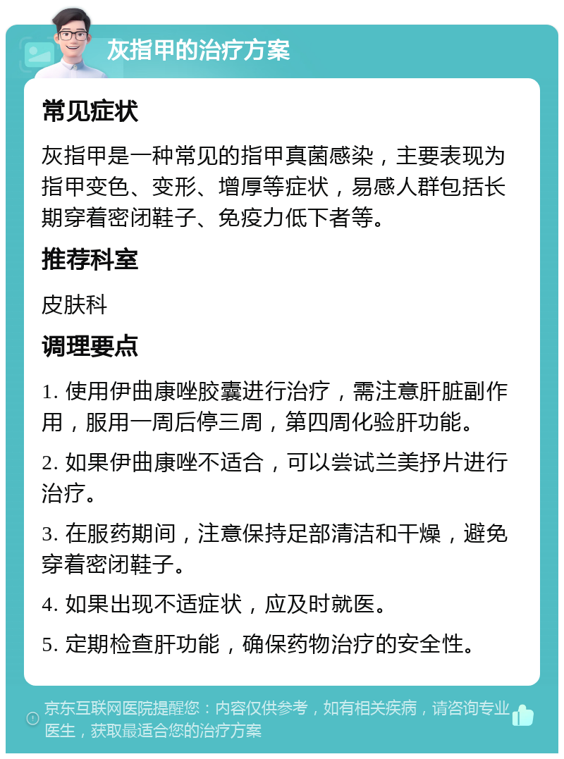 灰指甲的治疗方案 常见症状 灰指甲是一种常见的指甲真菌感染，主要表现为指甲变色、变形、增厚等症状，易感人群包括长期穿着密闭鞋子、免疫力低下者等。 推荐科室 皮肤科 调理要点 1. 使用伊曲康唑胶囊进行治疗，需注意肝脏副作用，服用一周后停三周，第四周化验肝功能。 2. 如果伊曲康唑不适合，可以尝试兰美抒片进行治疗。 3. 在服药期间，注意保持足部清洁和干燥，避免穿着密闭鞋子。 4. 如果出现不适症状，应及时就医。 5. 定期检查肝功能，确保药物治疗的安全性。