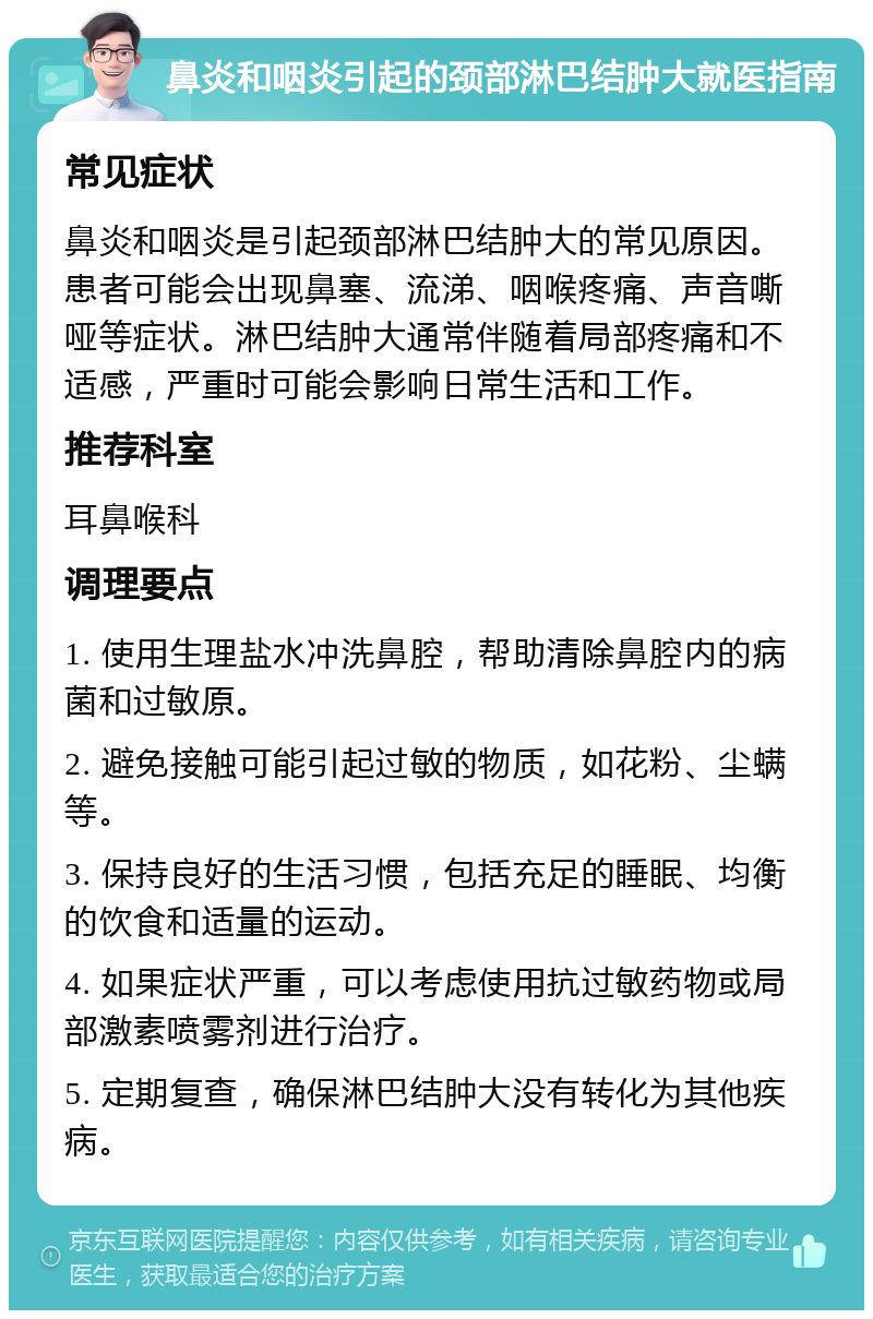 鼻炎和咽炎引起的颈部淋巴结肿大就医指南 常见症状 鼻炎和咽炎是引起颈部淋巴结肿大的常见原因。患者可能会出现鼻塞、流涕、咽喉疼痛、声音嘶哑等症状。淋巴结肿大通常伴随着局部疼痛和不适感，严重时可能会影响日常生活和工作。 推荐科室 耳鼻喉科 调理要点 1. 使用生理盐水冲洗鼻腔，帮助清除鼻腔内的病菌和过敏原。 2. 避免接触可能引起过敏的物质，如花粉、尘螨等。 3. 保持良好的生活习惯，包括充足的睡眠、均衡的饮食和适量的运动。 4. 如果症状严重，可以考虑使用抗过敏药物或局部激素喷雾剂进行治疗。 5. 定期复查，确保淋巴结肿大没有转化为其他疾病。