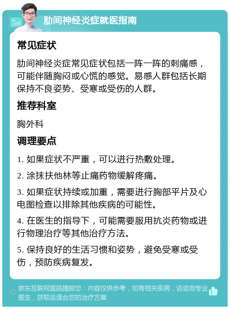 肋间神经炎症就医指南 常见症状 肋间神经炎症常见症状包括一阵一阵的刺痛感，可能伴随胸闷或心慌的感觉。易感人群包括长期保持不良姿势、受寒或受伤的人群。 推荐科室 胸外科 调理要点 1. 如果症状不严重，可以进行热敷处理。 2. 涂抹扶他林等止痛药物缓解疼痛。 3. 如果症状持续或加重，需要进行胸部平片及心电图检查以排除其他疾病的可能性。 4. 在医生的指导下，可能需要服用抗炎药物或进行物理治疗等其他治疗方法。 5. 保持良好的生活习惯和姿势，避免受寒或受伤，预防疾病复发。