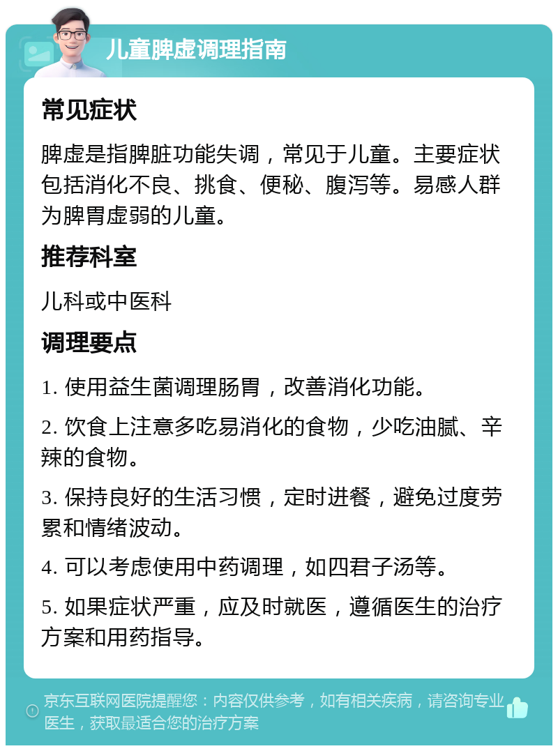 儿童脾虚调理指南 常见症状 脾虚是指脾脏功能失调，常见于儿童。主要症状包括消化不良、挑食、便秘、腹泻等。易感人群为脾胃虚弱的儿童。 推荐科室 儿科或中医科 调理要点 1. 使用益生菌调理肠胃，改善消化功能。 2. 饮食上注意多吃易消化的食物，少吃油腻、辛辣的食物。 3. 保持良好的生活习惯，定时进餐，避免过度劳累和情绪波动。 4. 可以考虑使用中药调理，如四君子汤等。 5. 如果症状严重，应及时就医，遵循医生的治疗方案和用药指导。