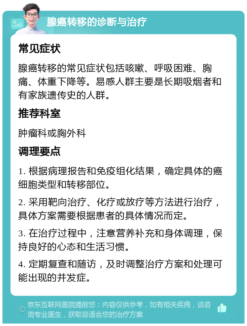 腺癌转移的诊断与治疗 常见症状 腺癌转移的常见症状包括咳嗽、呼吸困难、胸痛、体重下降等。易感人群主要是长期吸烟者和有家族遗传史的人群。 推荐科室 肿瘤科或胸外科 调理要点 1. 根据病理报告和免疫组化结果，确定具体的癌细胞类型和转移部位。 2. 采用靶向治疗、化疗或放疗等方法进行治疗，具体方案需要根据患者的具体情况而定。 3. 在治疗过程中，注意营养补充和身体调理，保持良好的心态和生活习惯。 4. 定期复查和随访，及时调整治疗方案和处理可能出现的并发症。