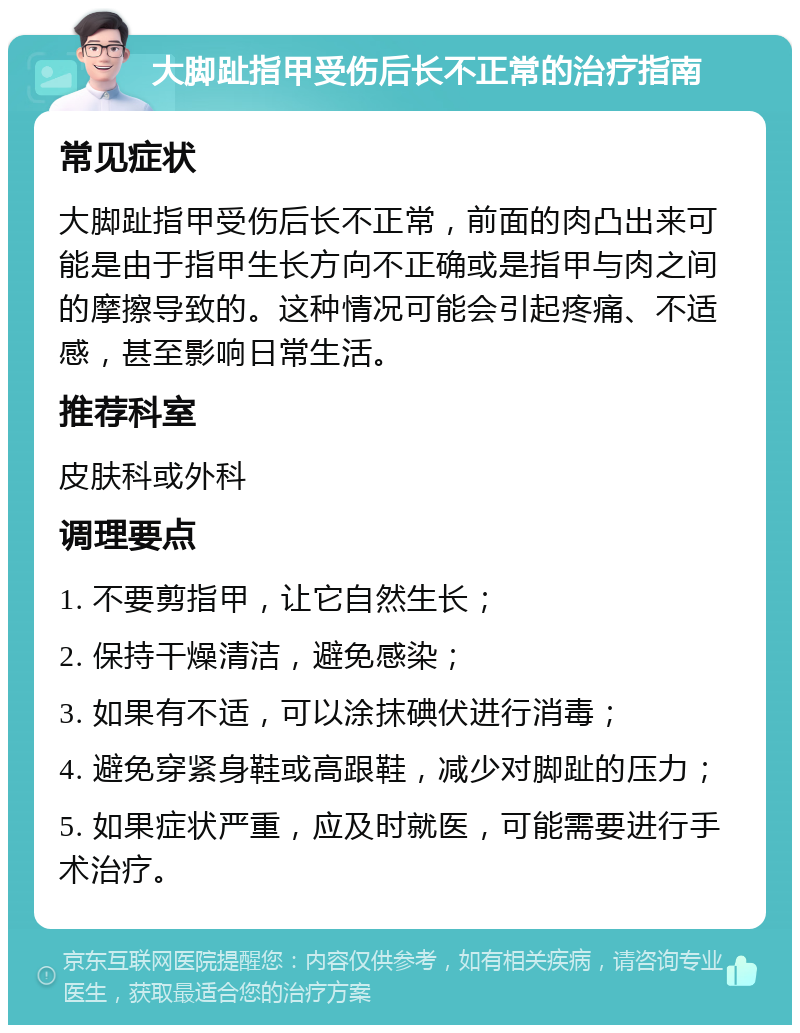 大脚趾指甲受伤后长不正常的治疗指南 常见症状 大脚趾指甲受伤后长不正常，前面的肉凸出来可能是由于指甲生长方向不正确或是指甲与肉之间的摩擦导致的。这种情况可能会引起疼痛、不适感，甚至影响日常生活。 推荐科室 皮肤科或外科 调理要点 1. 不要剪指甲，让它自然生长； 2. 保持干燥清洁，避免感染； 3. 如果有不适，可以涂抹碘伏进行消毒； 4. 避免穿紧身鞋或高跟鞋，减少对脚趾的压力； 5. 如果症状严重，应及时就医，可能需要进行手术治疗。