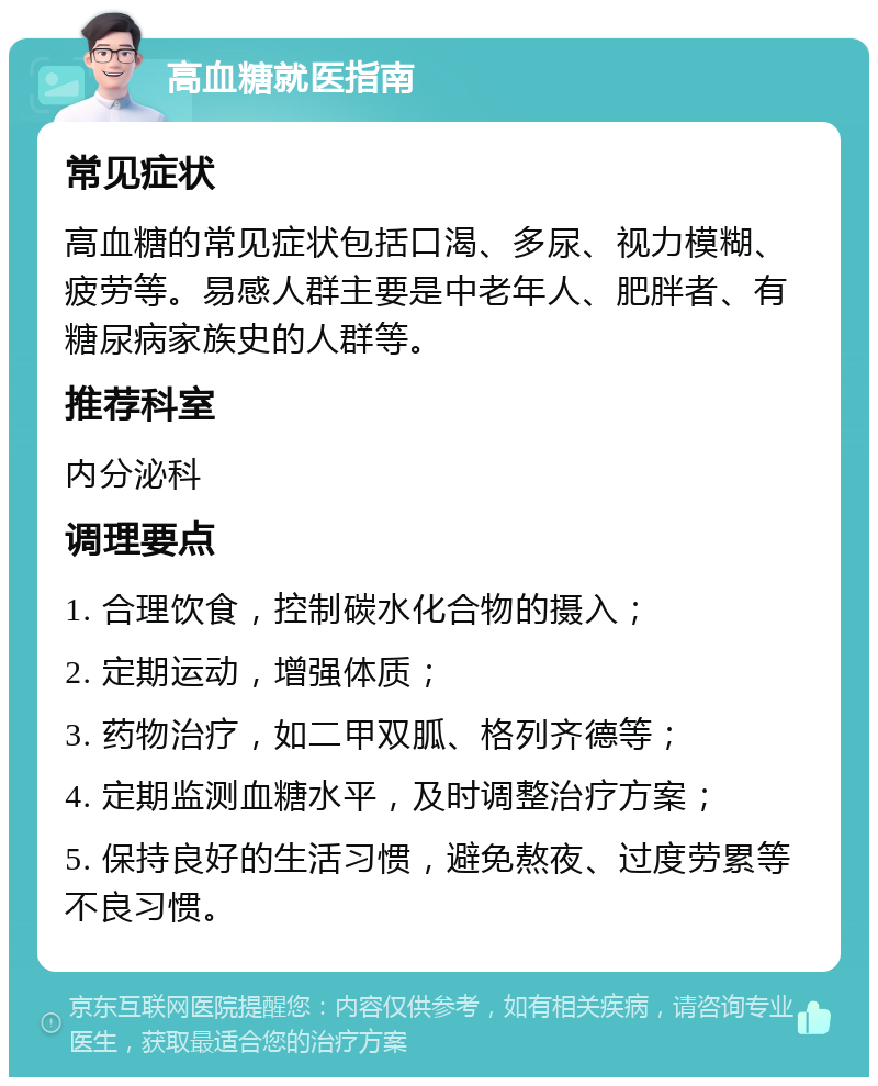 高血糖就医指南 常见症状 高血糖的常见症状包括口渴、多尿、视力模糊、疲劳等。易感人群主要是中老年人、肥胖者、有糖尿病家族史的人群等。 推荐科室 内分泌科 调理要点 1. 合理饮食，控制碳水化合物的摄入； 2. 定期运动，增强体质； 3. 药物治疗，如二甲双胍、格列齐德等； 4. 定期监测血糖水平，及时调整治疗方案； 5. 保持良好的生活习惯，避免熬夜、过度劳累等不良习惯。