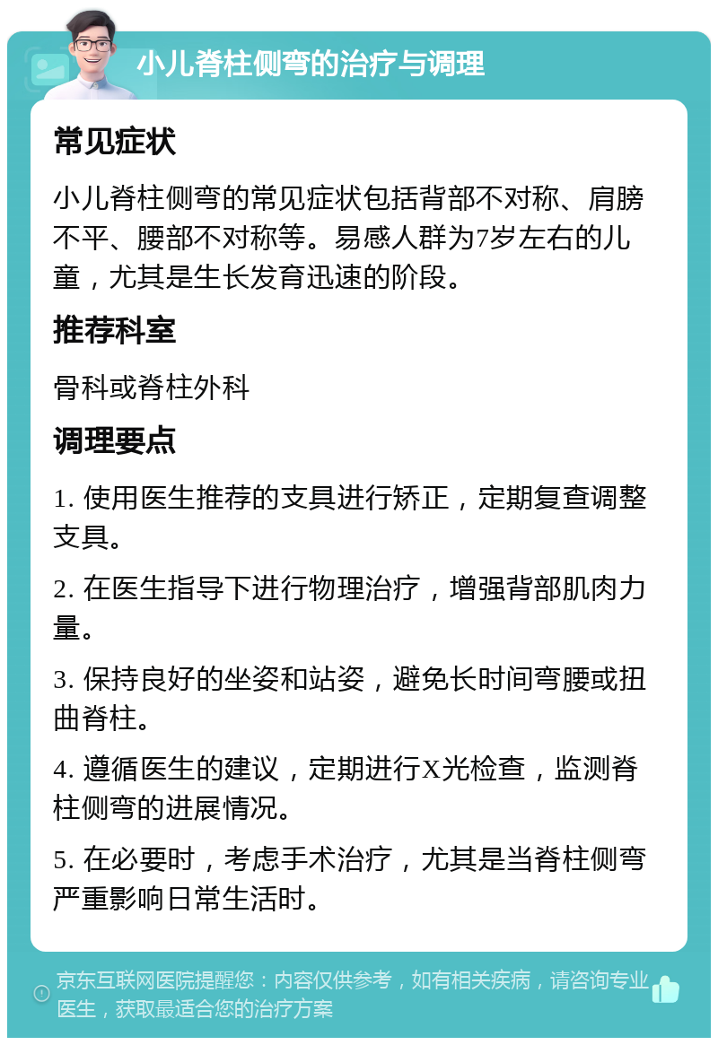 小儿脊柱侧弯的治疗与调理 常见症状 小儿脊柱侧弯的常见症状包括背部不对称、肩膀不平、腰部不对称等。易感人群为7岁左右的儿童，尤其是生长发育迅速的阶段。 推荐科室 骨科或脊柱外科 调理要点 1. 使用医生推荐的支具进行矫正，定期复查调整支具。 2. 在医生指导下进行物理治疗，增强背部肌肉力量。 3. 保持良好的坐姿和站姿，避免长时间弯腰或扭曲脊柱。 4. 遵循医生的建议，定期进行X光检查，监测脊柱侧弯的进展情况。 5. 在必要时，考虑手术治疗，尤其是当脊柱侧弯严重影响日常生活时。