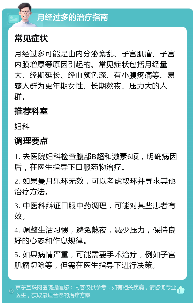 月经过多的治疗指南 常见症状 月经过多可能是由内分泌紊乱、子宫肌瘤、子宫内膜增厚等原因引起的。常见症状包括月经量大、经期延长、经血颜色深、有小腹疼痛等。易感人群为更年期女性、长期熬夜、压力大的人群。 推荐科室 妇科 调理要点 1. 去医院妇科检查腹部B超和激素6项，明确病因后，在医生指导下口服药物治疗。 2. 如果曼月乐环无效，可以考虑取环并寻求其他治疗方法。 3. 中医科辩证口服中药调理，可能对某些患者有效。 4. 调整生活习惯，避免熬夜，减少压力，保持良好的心态和作息规律。 5. 如果病情严重，可能需要手术治疗，例如子宫肌瘤切除等，但需在医生指导下进行决策。