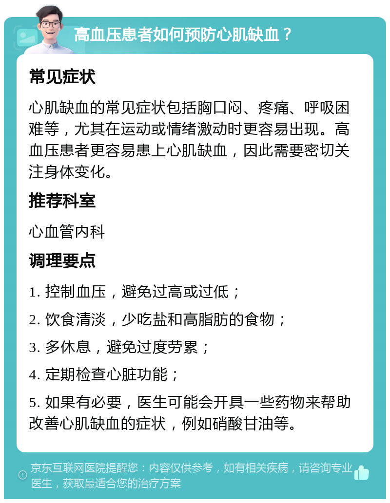 高血压患者如何预防心肌缺血？ 常见症状 心肌缺血的常见症状包括胸口闷、疼痛、呼吸困难等，尤其在运动或情绪激动时更容易出现。高血压患者更容易患上心肌缺血，因此需要密切关注身体变化。 推荐科室 心血管内科 调理要点 1. 控制血压，避免过高或过低； 2. 饮食清淡，少吃盐和高脂肪的食物； 3. 多休息，避免过度劳累； 4. 定期检查心脏功能； 5. 如果有必要，医生可能会开具一些药物来帮助改善心肌缺血的症状，例如硝酸甘油等。