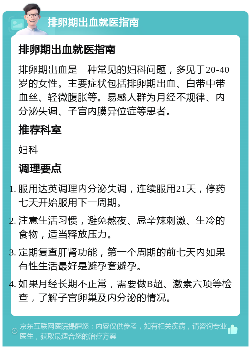 排卵期出血就医指南 排卵期出血就医指南 排卵期出血是一种常见的妇科问题，多见于20-40岁的女性。主要症状包括排卵期出血、白带中带血丝、轻微腹胀等。易感人群为月经不规律、内分泌失调、子宫内膜异位症等患者。 推荐科室 妇科 调理要点 服用达英调理内分泌失调，连续服用21天，停药七天开始服用下一周期。 注意生活习惯，避免熬夜、忌辛辣刺激、生冷的食物，适当释放压力。 定期复查肝肾功能，第一个周期的前七天内如果有性生活最好是避孕套避孕。 如果月经长期不正常，需要做B超、激素六项等检查，了解子宫卵巢及内分泌的情况。