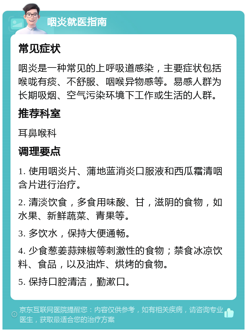 咽炎就医指南 常见症状 咽炎是一种常见的上呼吸道感染，主要症状包括喉咙有痰、不舒服、咽喉异物感等。易感人群为长期吸烟、空气污染环境下工作或生活的人群。 推荐科室 耳鼻喉科 调理要点 1. 使用咽炎片、蒲地蓝消炎口服液和西瓜霜清咽含片进行治疗。 2. 清淡饮食，多食用味酸、甘，滋阴的食物，如水果、新鲜蔬菜、青果等。 3. 多饮水，保持大便通畅。 4. 少食葱姜蒜辣椒等刺激性的食物；禁食冰凉饮料、食品，以及油炸、烘烤的食物。 5. 保持口腔清洁，勤漱口。