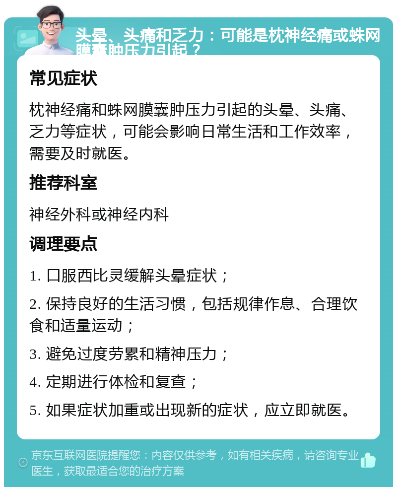 头晕、头痛和乏力：可能是枕神经痛或蛛网膜囊肿压力引起？ 常见症状 枕神经痛和蛛网膜囊肿压力引起的头晕、头痛、乏力等症状，可能会影响日常生活和工作效率，需要及时就医。 推荐科室 神经外科或神经内科 调理要点 1. 口服西比灵缓解头晕症状； 2. 保持良好的生活习惯，包括规律作息、合理饮食和适量运动； 3. 避免过度劳累和精神压力； 4. 定期进行体检和复查； 5. 如果症状加重或出现新的症状，应立即就医。