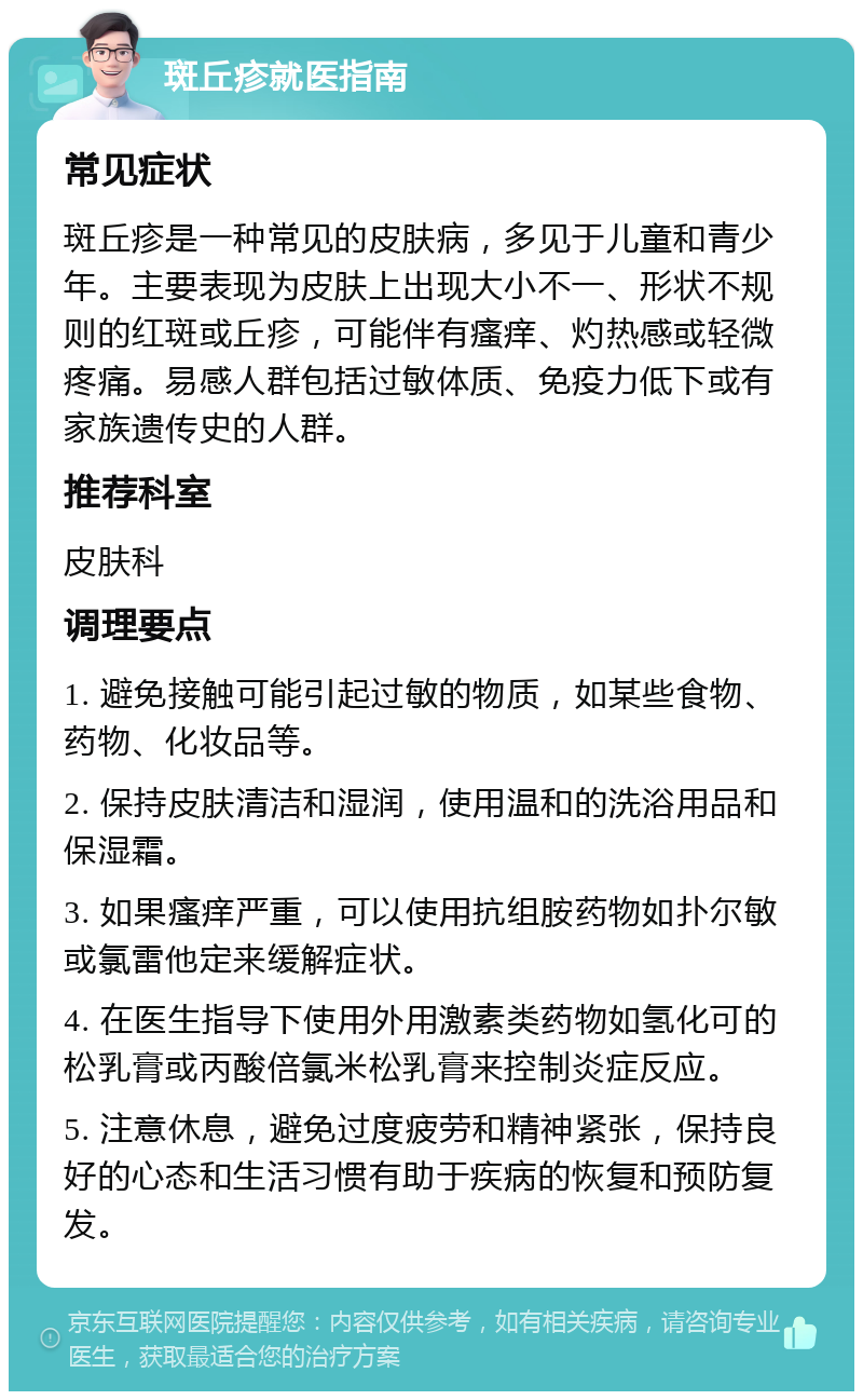 斑丘疹就医指南 常见症状 斑丘疹是一种常见的皮肤病，多见于儿童和青少年。主要表现为皮肤上出现大小不一、形状不规则的红斑或丘疹，可能伴有瘙痒、灼热感或轻微疼痛。易感人群包括过敏体质、免疫力低下或有家族遗传史的人群。 推荐科室 皮肤科 调理要点 1. 避免接触可能引起过敏的物质，如某些食物、药物、化妆品等。 2. 保持皮肤清洁和湿润，使用温和的洗浴用品和保湿霜。 3. 如果瘙痒严重，可以使用抗组胺药物如扑尔敏或氯雷他定来缓解症状。 4. 在医生指导下使用外用激素类药物如氢化可的松乳膏或丙酸倍氯米松乳膏来控制炎症反应。 5. 注意休息，避免过度疲劳和精神紧张，保持良好的心态和生活习惯有助于疾病的恢复和预防复发。