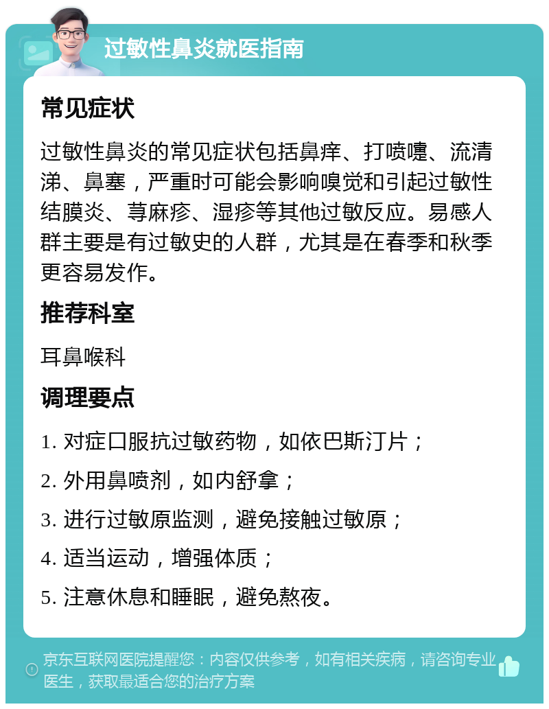 过敏性鼻炎就医指南 常见症状 过敏性鼻炎的常见症状包括鼻痒、打喷嚏、流清涕、鼻塞，严重时可能会影响嗅觉和引起过敏性结膜炎、荨麻疹、湿疹等其他过敏反应。易感人群主要是有过敏史的人群，尤其是在春季和秋季更容易发作。 推荐科室 耳鼻喉科 调理要点 1. 对症口服抗过敏药物，如依巴斯汀片； 2. 外用鼻喷剂，如内舒拿； 3. 进行过敏原监测，避免接触过敏原； 4. 适当运动，增强体质； 5. 注意休息和睡眠，避免熬夜。