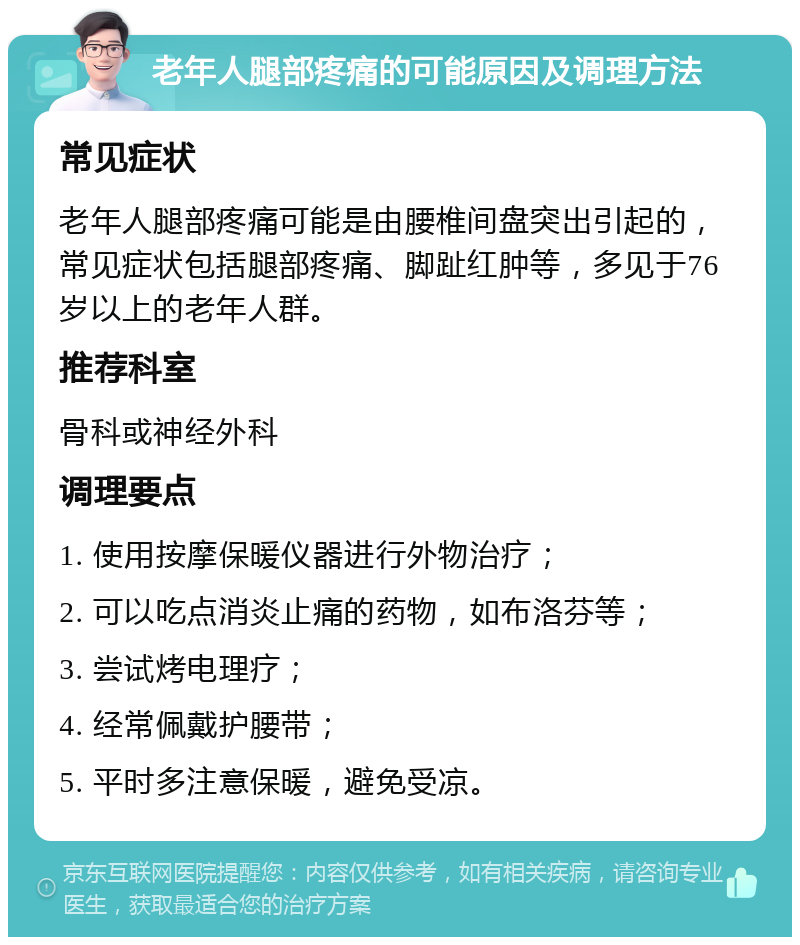 老年人腿部疼痛的可能原因及调理方法 常见症状 老年人腿部疼痛可能是由腰椎间盘突出引起的，常见症状包括腿部疼痛、脚趾红肿等，多见于76岁以上的老年人群。 推荐科室 骨科或神经外科 调理要点 1. 使用按摩保暖仪器进行外物治疗； 2. 可以吃点消炎止痛的药物，如布洛芬等； 3. 尝试烤电理疗； 4. 经常佩戴护腰带； 5. 平时多注意保暖，避免受凉。