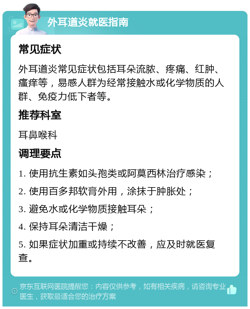 外耳道炎就医指南 常见症状 外耳道炎常见症状包括耳朵流脓、疼痛、红肿、瘙痒等，易感人群为经常接触水或化学物质的人群、免疫力低下者等。 推荐科室 耳鼻喉科 调理要点 1. 使用抗生素如头孢类或阿莫西林治疗感染； 2. 使用百多邦软膏外用，涂抹于肿胀处； 3. 避免水或化学物质接触耳朵； 4. 保持耳朵清洁干燥； 5. 如果症状加重或持续不改善，应及时就医复查。