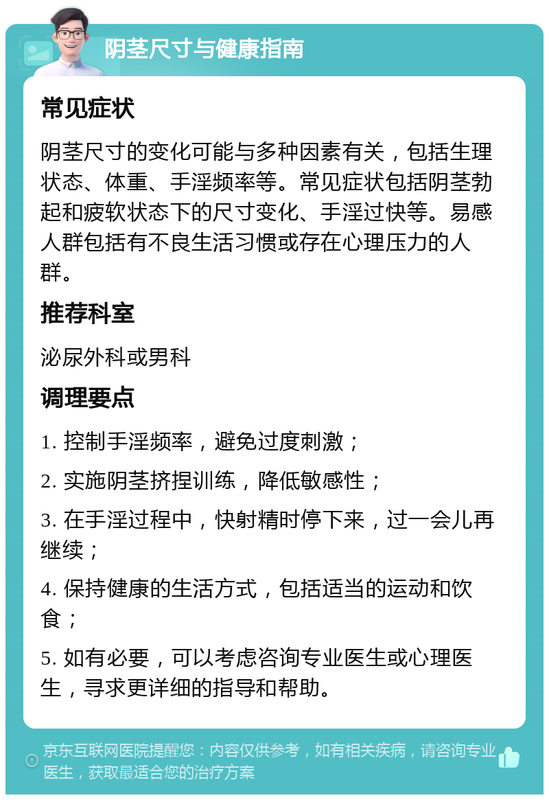 阴茎尺寸与健康指南 常见症状 阴茎尺寸的变化可能与多种因素有关，包括生理状态、体重、手淫频率等。常见症状包括阴茎勃起和疲软状态下的尺寸变化、手淫过快等。易感人群包括有不良生活习惯或存在心理压力的人群。 推荐科室 泌尿外科或男科 调理要点 1. 控制手淫频率，避免过度刺激； 2. 实施阴茎挤捏训练，降低敏感性； 3. 在手淫过程中，快射精时停下来，过一会儿再继续； 4. 保持健康的生活方式，包括适当的运动和饮食； 5. 如有必要，可以考虑咨询专业医生或心理医生，寻求更详细的指导和帮助。