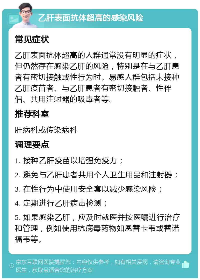 乙肝表面抗体超高的感染风险 常见症状 乙肝表面抗体超高的人群通常没有明显的症状，但仍然存在感染乙肝的风险，特别是在与乙肝患者有密切接触或性行为时。易感人群包括未接种乙肝疫苗者、与乙肝患者有密切接触者、性伴侣、共用注射器的吸毒者等。 推荐科室 肝病科或传染病科 调理要点 1. 接种乙肝疫苗以增强免疫力； 2. 避免与乙肝患者共用个人卫生用品和注射器； 3. 在性行为中使用安全套以减少感染风险； 4. 定期进行乙肝病毒检测； 5. 如果感染乙肝，应及时就医并按医嘱进行治疗和管理，例如使用抗病毒药物如恩替卡韦或替诺福韦等。