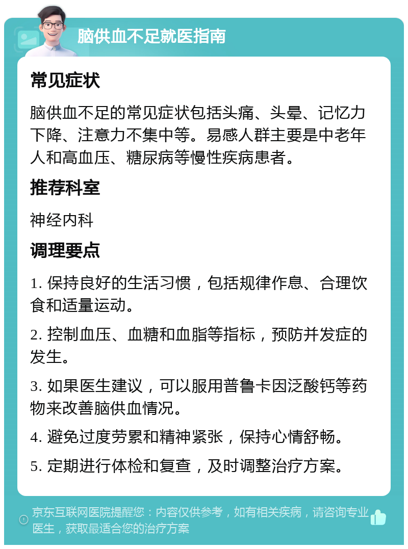 脑供血不足就医指南 常见症状 脑供血不足的常见症状包括头痛、头晕、记忆力下降、注意力不集中等。易感人群主要是中老年人和高血压、糖尿病等慢性疾病患者。 推荐科室 神经内科 调理要点 1. 保持良好的生活习惯，包括规律作息、合理饮食和适量运动。 2. 控制血压、血糖和血脂等指标，预防并发症的发生。 3. 如果医生建议，可以服用普鲁卡因泛酸钙等药物来改善脑供血情况。 4. 避免过度劳累和精神紧张，保持心情舒畅。 5. 定期进行体检和复查，及时调整治疗方案。