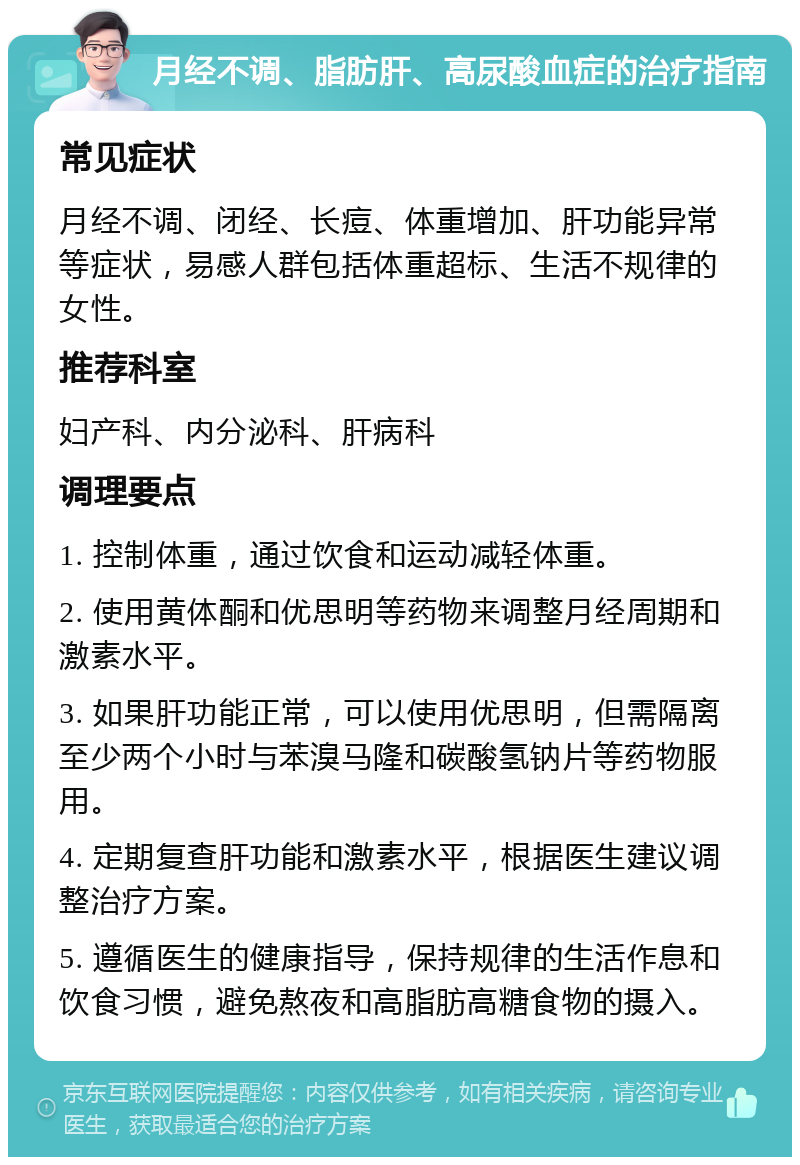 月经不调、脂肪肝、高尿酸血症的治疗指南 常见症状 月经不调、闭经、长痘、体重增加、肝功能异常等症状，易感人群包括体重超标、生活不规律的女性。 推荐科室 妇产科、内分泌科、肝病科 调理要点 1. 控制体重，通过饮食和运动减轻体重。 2. 使用黄体酮和优思明等药物来调整月经周期和激素水平。 3. 如果肝功能正常，可以使用优思明，但需隔离至少两个小时与苯溴马隆和碳酸氢钠片等药物服用。 4. 定期复查肝功能和激素水平，根据医生建议调整治疗方案。 5. 遵循医生的健康指导，保持规律的生活作息和饮食习惯，避免熬夜和高脂肪高糖食物的摄入。