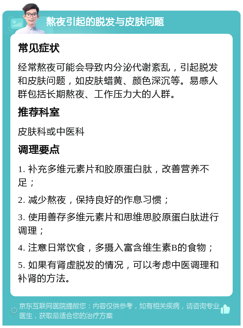 熬夜引起的脱发与皮肤问题 常见症状 经常熬夜可能会导致内分泌代谢紊乱，引起脱发和皮肤问题，如皮肤蜡黄、颜色深沉等。易感人群包括长期熬夜、工作压力大的人群。 推荐科室 皮肤科或中医科 调理要点 1. 补充多维元素片和胶原蛋白肽，改善营养不足； 2. 减少熬夜，保持良好的作息习惯； 3. 使用善存多维元素片和思维思胶原蛋白肽进行调理； 4. 注意日常饮食，多摄入富含维生素B的食物； 5. 如果有肾虚脱发的情况，可以考虑中医调理和补肾的方法。