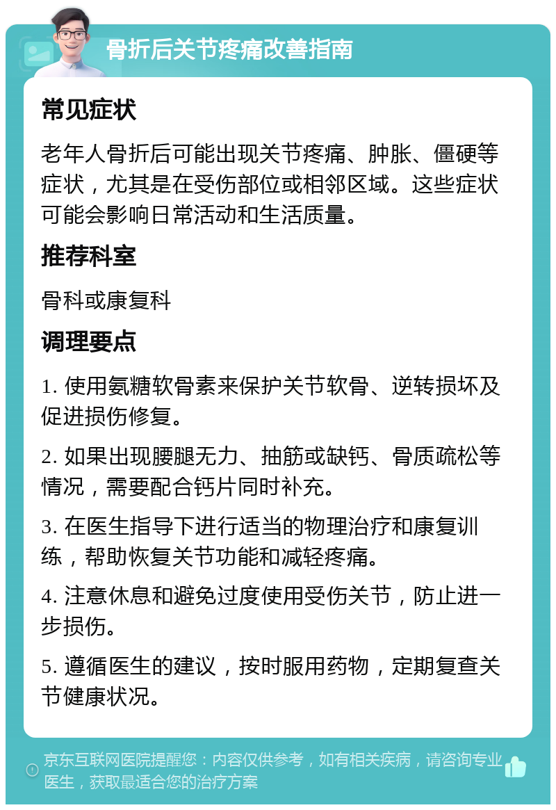 骨折后关节疼痛改善指南 常见症状 老年人骨折后可能出现关节疼痛、肿胀、僵硬等症状，尤其是在受伤部位或相邻区域。这些症状可能会影响日常活动和生活质量。 推荐科室 骨科或康复科 调理要点 1. 使用氨糖软骨素来保护关节软骨、逆转损坏及促进损伤修复。 2. 如果出现腰腿无力、抽筋或缺钙、骨质疏松等情况，需要配合钙片同时补充。 3. 在医生指导下进行适当的物理治疗和康复训练，帮助恢复关节功能和减轻疼痛。 4. 注意休息和避免过度使用受伤关节，防止进一步损伤。 5. 遵循医生的建议，按时服用药物，定期复查关节健康状况。