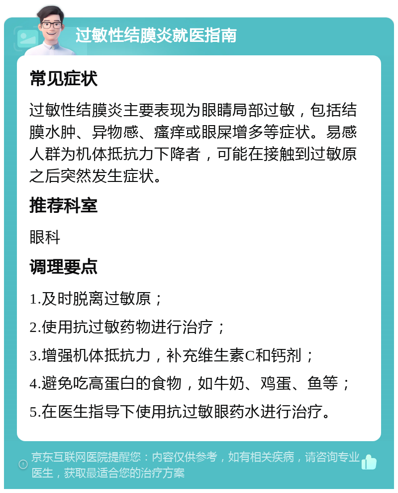 过敏性结膜炎就医指南 常见症状 过敏性结膜炎主要表现为眼睛局部过敏，包括结膜水肿、异物感、瘙痒或眼屎增多等症状。易感人群为机体抵抗力下降者，可能在接触到过敏原之后突然发生症状。 推荐科室 眼科 调理要点 1.及时脱离过敏原； 2.使用抗过敏药物进行治疗； 3.增强机体抵抗力，补充维生素C和钙剂； 4.避免吃高蛋白的食物，如牛奶、鸡蛋、鱼等； 5.在医生指导下使用抗过敏眼药水进行治疗。