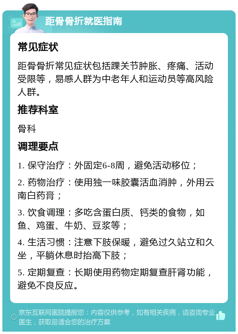 距骨骨折就医指南 常见症状 距骨骨折常见症状包括踝关节肿胀、疼痛、活动受限等，易感人群为中老年人和运动员等高风险人群。 推荐科室 骨科 调理要点 1. 保守治疗：外固定6-8周，避免活动移位； 2. 药物治疗：使用独一味胶囊活血消肿，外用云南白药膏； 3. 饮食调理：多吃含蛋白质、钙类的食物，如鱼、鸡蛋、牛奶、豆浆等； 4. 生活习惯：注意下肢保暖，避免过久站立和久坐，平躺休息时抬高下肢； 5. 定期复查：长期使用药物定期复查肝肾功能，避免不良反应。