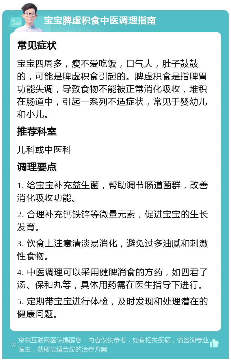 宝宝脾虚积食中医调理指南 常见症状 宝宝四周多，瘦不爱吃饭，口气大，肚子鼓鼓的，可能是脾虚积食引起的。脾虚积食是指脾胃功能失调，导致食物不能被正常消化吸收，堆积在肠道中，引起一系列不适症状，常见于婴幼儿和小儿。 推荐科室 儿科或中医科 调理要点 1. 给宝宝补充益生菌，帮助调节肠道菌群，改善消化吸收功能。 2. 合理补充钙铁锌等微量元素，促进宝宝的生长发育。 3. 饮食上注意清淡易消化，避免过多油腻和刺激性食物。 4. 中医调理可以采用健脾消食的方药，如四君子汤、保和丸等，具体用药需在医生指导下进行。 5. 定期带宝宝进行体检，及时发现和处理潜在的健康问题。