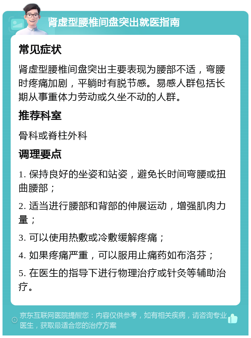 肾虚型腰椎间盘突出就医指南 常见症状 肾虚型腰椎间盘突出主要表现为腰部不适，弯腰时疼痛加剧，平躺时有脱节感。易感人群包括长期从事重体力劳动或久坐不动的人群。 推荐科室 骨科或脊柱外科 调理要点 1. 保持良好的坐姿和站姿，避免长时间弯腰或扭曲腰部； 2. 适当进行腰部和背部的伸展运动，增强肌肉力量； 3. 可以使用热敷或冷敷缓解疼痛； 4. 如果疼痛严重，可以服用止痛药如布洛芬； 5. 在医生的指导下进行物理治疗或针灸等辅助治疗。