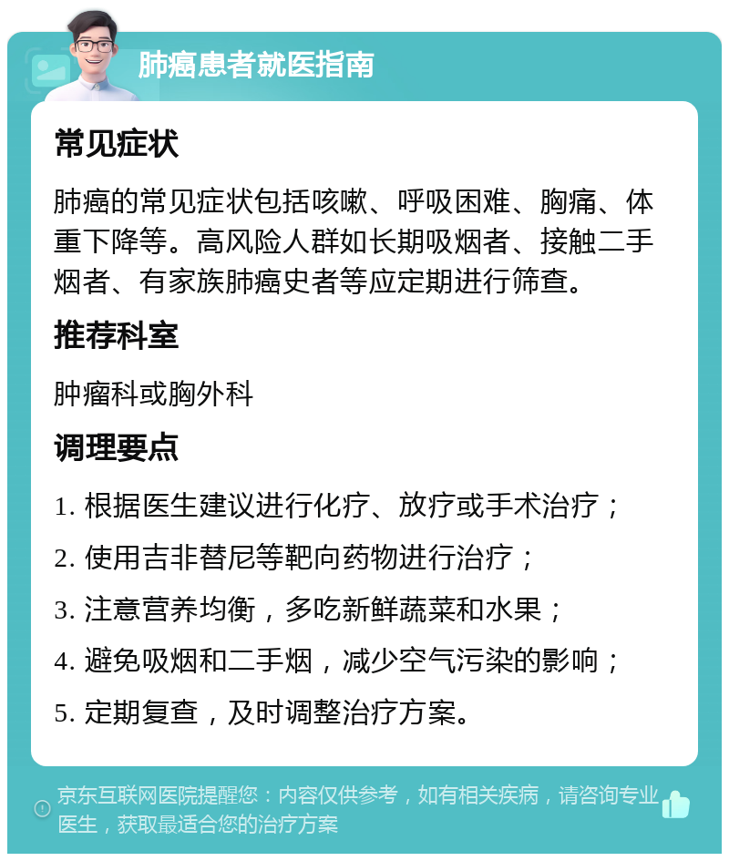 肺癌患者就医指南 常见症状 肺癌的常见症状包括咳嗽、呼吸困难、胸痛、体重下降等。高风险人群如长期吸烟者、接触二手烟者、有家族肺癌史者等应定期进行筛查。 推荐科室 肿瘤科或胸外科 调理要点 1. 根据医生建议进行化疗、放疗或手术治疗； 2. 使用吉非替尼等靶向药物进行治疗； 3. 注意营养均衡，多吃新鲜蔬菜和水果； 4. 避免吸烟和二手烟，减少空气污染的影响； 5. 定期复查，及时调整治疗方案。