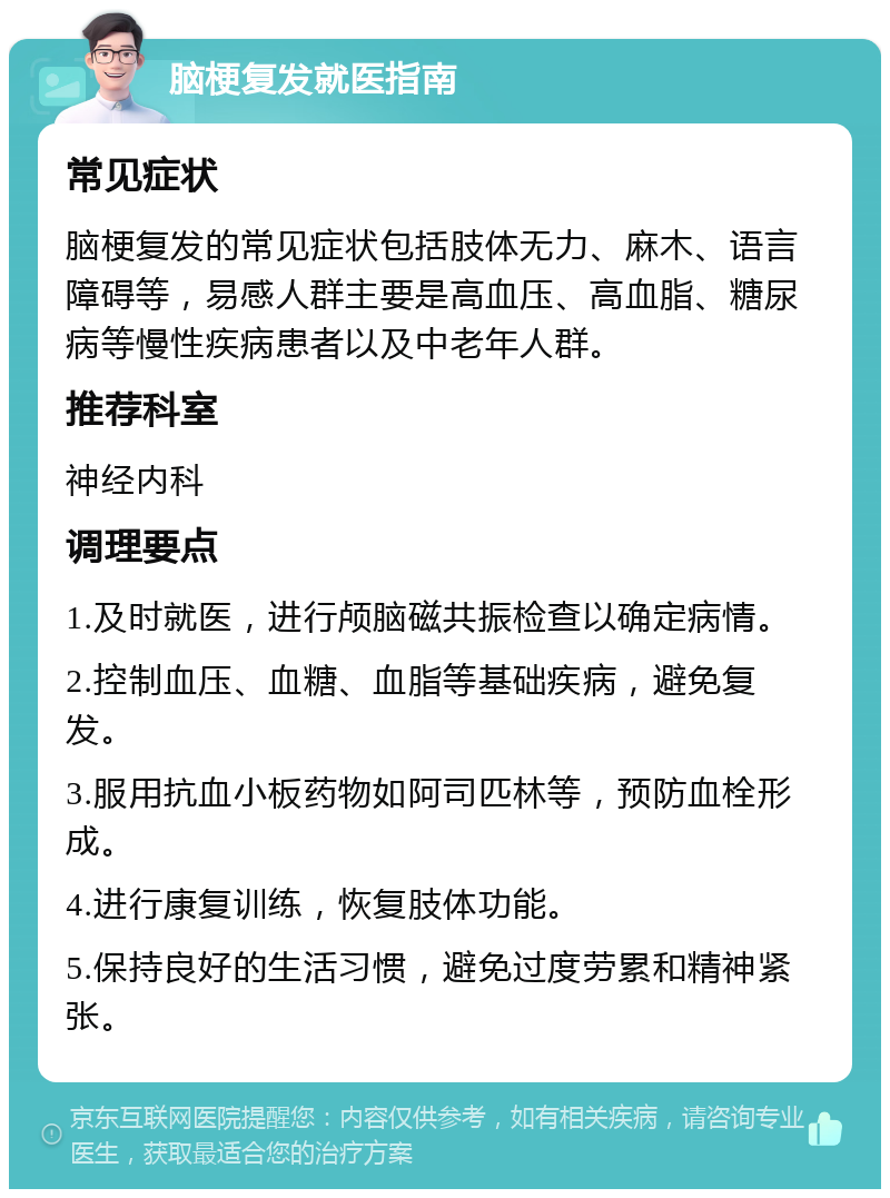 脑梗复发就医指南 常见症状 脑梗复发的常见症状包括肢体无力、麻木、语言障碍等，易感人群主要是高血压、高血脂、糖尿病等慢性疾病患者以及中老年人群。 推荐科室 神经内科 调理要点 1.及时就医，进行颅脑磁共振检查以确定病情。 2.控制血压、血糖、血脂等基础疾病，避免复发。 3.服用抗血小板药物如阿司匹林等，预防血栓形成。 4.进行康复训练，恢复肢体功能。 5.保持良好的生活习惯，避免过度劳累和精神紧张。