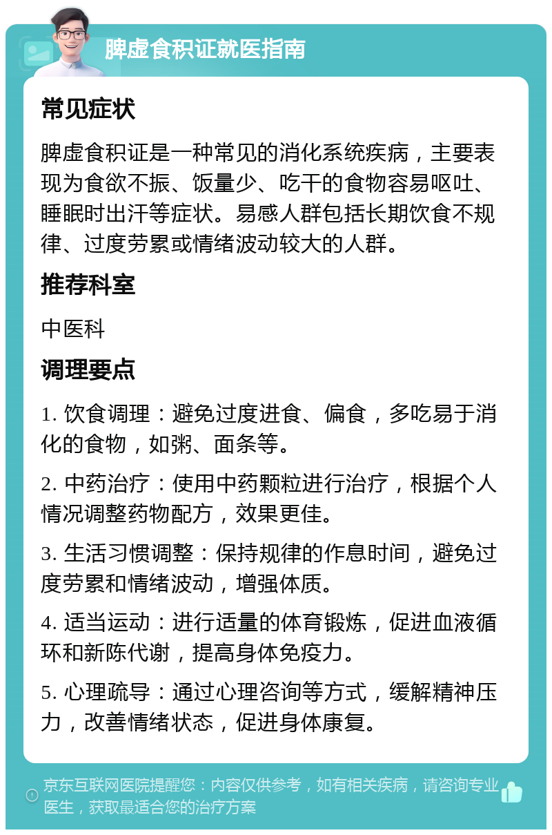 脾虚食积证就医指南 常见症状 脾虚食积证是一种常见的消化系统疾病，主要表现为食欲不振、饭量少、吃干的食物容易呕吐、睡眠时出汗等症状。易感人群包括长期饮食不规律、过度劳累或情绪波动较大的人群。 推荐科室 中医科 调理要点 1. 饮食调理：避免过度进食、偏食，多吃易于消化的食物，如粥、面条等。 2. 中药治疗：使用中药颗粒进行治疗，根据个人情况调整药物配方，效果更佳。 3. 生活习惯调整：保持规律的作息时间，避免过度劳累和情绪波动，增强体质。 4. 适当运动：进行适量的体育锻炼，促进血液循环和新陈代谢，提高身体免疫力。 5. 心理疏导：通过心理咨询等方式，缓解精神压力，改善情绪状态，促进身体康复。